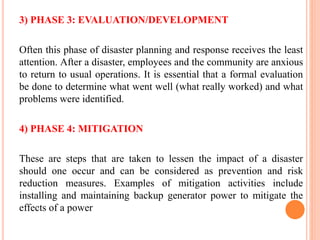 3) PHASE 3: EVALUATION/DEVELOPMENT
Often this phase of disaster planning and response receives the least
attention. After a disaster, employees and the community are anxious
to return to usual operations. It is essential that a formal evaluation
be done to determine what went well (what really worked) and what
problems were identified.
4) PHASE 4: MITIGATION
These are steps that are taken to lessen the impact of a disaster
should one occur and can be considered as prevention and risk
reduction measures. Examples of mitigation activities include
installing and maintaining backup generator power to mitigate the
effects of a power
 