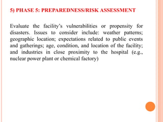 5) PHASE 5: PREPAREDNESS/RISK ASSESSMENT
Evaluate the facility’s vulnerabilities or propensity for
disasters. Issues to consider include: weather patterns;
geographic location; expectations related to public events
and gatherings; age, condition, and location of the facility;
and industries in close proximity to the hospital (e.g.,
nuclear power plant or chemical factory)
 