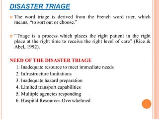 DISASTER TRIAGE
 The word triage is derived from the French word trier, which
means, “to sort out or choose.”
 “Triage is a process which places the right patient in the right
place at the right time to receive the right level of care” (Rice &
Abel, 1992).
NEED OF THE DISASTER TRIAGE
1. Inadequate resource to meet immediate needs
2. Infrastructure limitations
3. Inadequate hazard preparation
4. Limited transport capabilities
5. Multiple agencies responding
6. Hospital Resources Overwhelmed
 