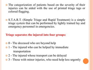  The categorization of patients based on the severity of their
injuries can be aided with the use of printed triage tags or
colored flagging.
 S.T.A.R.T. (Simple Triage and Rapid Treatment) is a simple
triage system that can be performed by lightly trained lay and
emergency personnel in emergencies.
Triage separates the injured into four groups:
 0 - The deceased who are beyond help
 1 - The injured who can be helped by immediate
transportation
 2 - The injured whose transport can be delayed
 3 - Those with minor injuries, who need help less urgently
 