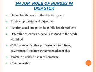 MAJOR ROLE OF NURSES IN
DISASTER
1) Define health needs of the affected groups
2) Establish priorities and objectives
3) Identify actual and potential public health problems
4) Determine resources needed to respond to the needs
identified
5) Collaborate with other professional disciplines,
governmental and non-governmental agencies
6) Maintain a unified chain of command
7) Communication
 