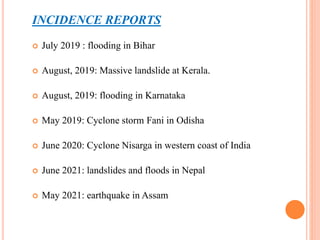 INCIDENCE REPORTS
 July 2019 : flooding in Bihar
 August, 2019: Massive landslide at Kerala.
 August, 2019: flooding in Karnataka
 May 2019: Cyclone storm Fani in Odisha
 June 2020: Cyclone Nisarga in western coast of India
 June 2021: landslides and floods in Nepal
 May 2021: earthquake in Assam
 
