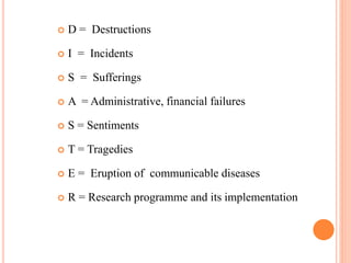  D = Destructions
 I = Incidents
 S = Sufferings
 A = Administrative, financial failures
 S = Sentiments
 T = Tragedies
 E = Eruption of communicable diseases
 R = Research programme and its implementation
 