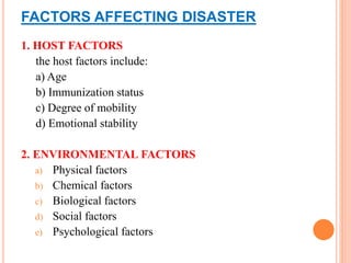 FACTORS AFFECTING DISASTER
1. HOST FACTORS
the host factors include:
a) Age
b) Immunization status
c) Degree of mobility
d) Emotional stability
2. ENVIRONMENTAL FACTORS
a) Physical factors
b) Chemical factors
c) Biological factors
d) Social factors
e) Psychological factors
 