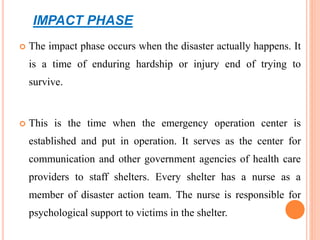IMPACT PHASE
 The impact phase occurs when the disaster actually happens. It
is a time of enduring hardship or injury end of trying to
survive.
 This is the time when the emergency operation center is
established and put in operation. It serves as the center for
communication and other government agencies of health care
providers to staff shelters. Every shelter has a nurse as a
member of disaster action team. The nurse is responsible for
psychological support to victims in the shelter.
 
