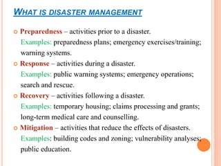WHAT IS DISASTER MANAGEMENT
 Preparedness – activities prior to a disaster.
Examples: preparedness plans; emergency exercises/training;
warning systems.
 Response – activities during a disaster.
Examples: public warning systems; emergency operations;
search and rescue.
 Recovery – activities following a disaster.
Examples: temporary housing; claims processing and grants;
long-term medical care and counselling.
 Mitigation – activities that reduce the effects of disasters.
Examples: building codes and zoning; vulnerability analyses;
public education.
 