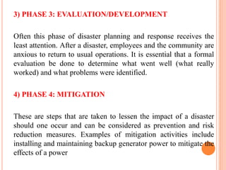 3) PHASE 3: EVALUATION/DEVELOPMENT
Often this phase of disaster planning and response receives the
least attention. After a disaster, employees and the community are
anxious to return to usual operations. It is essential that a formal
evaluation be done to determine what went well (what really
worked) and what problems were identified.
4) PHASE 4: MITIGATION
These are steps that are taken to lessen the impact of a disaster
should one occur and can be considered as prevention and risk
reduction measures. Examples of mitigation activities include
installing and maintaining backup generator power to mitigate the
effects of a power
 