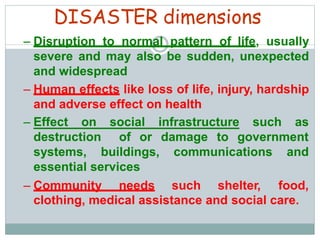 DISASTER dimensions
– Disruption to normal pattern of life, usually
severe and may also be sudden, unexpected
and widespread
– Human effects like loss of life, injury, hardship
and adverse effect on health
such as
– Effect on social infrastructure
destruction of or damage to government
systems, buildings, communications and
essential services
– Community needs such shelter, food,
clothing, medical assistance and social care.
 