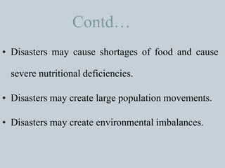 Contd…
• Disasters may cause shortages of food and cause
severe nutritional deficiencies.
• Disasters may create large population movements.
• Disasters may create environmental imbalances.
 
