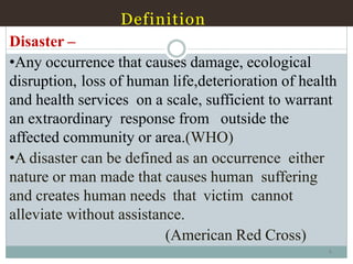 Definition
4
Disaster –
•Any occurrence that causes damage, ecological
disruption, loss of human life,deterioration of health
and health services on a scale, sufficient to warrant
an extraordinary response from outside the
affected community or area.(WHO)
•A disaster can be defined as an occurrence either
nature or man made that causes human suffering
and creates human needs that victim cannot
alleviate without assistance.
(American Red Cross)
 