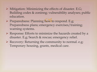 
 Mitigation: Minimizing the effects of disaster. E.G;
Building codes & zoninng; vulnerability analyses; public
education.
 Preparedness: Planning how to respond. E.g;
Preparedness plans; emergency exercises/training;
warning systems.
 Response: Efforts to minimize the hazards created by a
disaster. E.g; Search & rescue; emergency relief.
 Recovery: Returning the community to normal. e.g;
Temporary housing, grants, medical care.
 