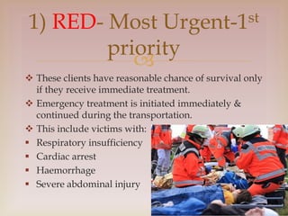 
 These clients have reasonable chance of survival only
if they receive immediate treatment.
 Emergency treatment is initiated immediately &
continued during the transportation.
 This include victims with:
 Respiratory insufficiency
 Cardiac arrest
 Haemorrhage
 Severe abdominal injury
1) RED- Most Urgent-1st
priority
 