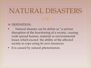 
 DEFENITION:
 Natural disaster can be define as “a serious
disruption of the functioning of a society, causing
wide spread human, material or environmental
losses which exceed the ability of the affected
society to cope using its own resources.
 It is caused by natural phenomenon.
NATURAL DISASTERS
 