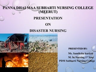 PANNA DHAI MAA SUBHARTI NURSING COLLEGE
(MEERUT)
PRESENTATION
ON
DISASTER NURSING
PRESENTED BY:
Ms. Samiksha kuriyal
M. Sc Nursing 1st Year
PDM Subharti Nursing College
 