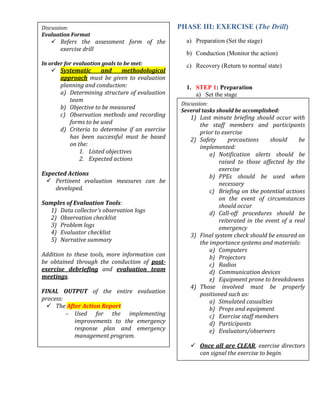 PHASE III: EXERCISE (The Drill)
a) Preparation (Set the stage)
b) Conduction (Monitor the action)
c) Recovery (Return to normal state)
1. STEP 1: Preparation
a) Set the stage
Discussion:
Evaluation Format
 Refers the assessment form of the
exercise drill
In order for evaluation goals to be met:
 Systematic and methodological
approach must be given to evaluation
planning and conduction:
a) Determining structure of evaluation
team
b) Objective to be measured
c) Observation methods and recording
forms to be used
d) Criteria to determine if an exercise
has been successful must be based
on the:
1. Listed objectives
2. Expected actions
Expected Actions
 Pertinent evaluation measures can be
developed.
Samples of Evaluation Tools:
1) Data collector’s observation logs
2) Observation checklist
3) Problem logs
4) Evaluator checklist
5) Narrative summary
Addition to these tools, more information can
be obtained through the conduction of post-
exercise debriefing and evaluation team
meetings.
FINAL OUTPUT of the entire evaluation
process:
 The After Action Report
 Used for the implementing
improvements to the emergency
response plan and emergency
management program.
Discussion:
Several tasks should be accomplished:
1) Last minute briefing should occur with
the staff members and participants
prior to exercise
2) Safety precautions should be
implemented:
a) Notification alerts should be
raised to those affected by the
exercise
b) PPEs should be used when
necessary
c) Briefing on the potential actions
on the event of circumstances
should occur
d) Call-off procedures should be
reiterated in the event of a real
emergency
3) Final system check should be ensured on
the importance systems and materials:
a) Computers
b) Projectors
c) Radios
d) Communication devices
e) Equipment prone to breakdowns
4) Those involved must be properly
positioned such as:
a) Simulated casualties
b) Props and equipment
c) Exercise staff members
d) Participants
e) Evaluators/observers
 Once all are CLEAR, exercise directors
can signal the exercise to begin.
 