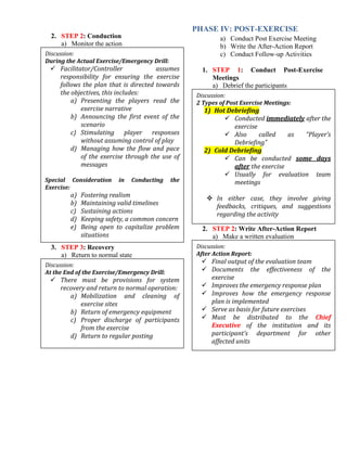 2. STEP 2: Conduction
a) Monitor the action
3. STEP 3: Recovery
a) Return to normal state
PHASE IV: POST-EXERCISE
a) Conduct Post Exercise Meeting
b) Write the After-Action Report
c) Conduct Follow-up Activities
1. STEP 1: Conduct Post-Exercise
Meetings
a) Debrief the participants
2. STEP 2: Write After-Action Report
a) Make a written evaluation
Discussion:
During the Actual Exercise/Emergency Drill:
 Facilitator/Controller assumes
responsibility for ensuring the exercise
follows the plan that is directed towards
the objectives, this includes:
a) Presenting the players read the
exercise narrative
b) Announcing the first event of the
scenario
c) Stimulating player responses
without assuming control of play
d) Managing how the flow and pace
of the exercise through the use of
messages
Special Consideration in Conducting the
Exercise:
a) Fostering realism
b) Maintaining valid timelines
c) Sustaining actions
d) Keeping safety, a common concern
e) Being open to capitalize problem
situations
Discussion:
At the End of the Exercise/Emergency Drill:
 There must be provisions for system
recovery and return to normal operation:
a) Mobilization and cleaning of
exercise sites
b) Return of emergency equipment
c) Proper discharge of participants
from the exercise
d) Return to regular posting
Discussion:
2 Types of Post Exercise Meetings:
1) Hot Debriefing
 Conducted immediately after the
exercise
 Also called as “Player’s
Debriefing”
2) Cold Debriefing
 Can be conducted some days
after the exercise
 Usually for evaluation team
meetings
 In either case, they involve giving
feedbacks, critiques, and suggestions
regarding the activity
Discussion:
After Action Report:
 Final output of the evaluation team
 Documents the effectiveness of the
exercise
 Improves the emergency response plan
 Improves how the emergency response
plan is implemented
 Serve as basis for future exercises
 Must be distributed to the Chief
Executive of the institution and its
participant’s department for other
affected units
 