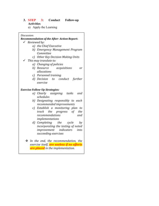 3. STEP 3: Conduct Follow-up
Activities
a) Apply the Learning
Discussion:
Recommendation of the After- Action Report:
 Reviewed by:
a) the Chief Executive
b) Emergency Management Program
Committee
c) Other Key Decision Making Units
 This may translate to:
a) Changing of policies
b) Resource acquisitions or
allocations
c) Personnel training
d) Decision to conduct further
exercise
Exercise Follow-Up Strategies:
a) Clearly assigning tasks and
schedules
b) Designating responsibly to each
recommended improvements
c) Establish a monitoring plan to
track the progress of the
recommendations and
implementations
d) Completing the cycle by
incorporating the testing of noted
improvement indicators into
succeeding exercises
 In the end, the recommendation, the
exercise itself, are useless if no efforts
are placed in the implementation.
 