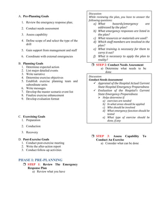 A. Pre-Planning Goals
1. Review the emergency response plan;
2. Conduct needs assessment
3. Assess capability
4. Define scope of and select the type of the
drill
5. Gain support from management and staff
6. Coordinate with external emergencies
B. Planning Goals
1. Determine expected action
2. List major detailed events
3. Write narrative
4. Determine exercise objectives
5. Establish exercise planning team and
subordinate units
6. Write messages
7. Develop the master scenario event list
8. Finalize exercise enhancement
9. Develop evaluation format
C. Exercising Goals
1. Preparation
2. Conduction
3. Recovery
D. Post-Exercise Goals
1. Conduct post-exercise meeting
2. Write the after-action report
3. Conduct follow-up activities
PHASE I: PRE-PLANNING
 STEP 1: Review The Emergency
Response Plan
a) Review what you have
 STEP 2: Conduct Needs Assessment
a) Determine what needs to be
done
 STEP 3: Assess Capability To
Conduct An Exercise
a) Consider what can be done
Discussion:
While reviewing the plan, you have to answer the
following questions:
a) What hazards/emergency are
addressed by the plan?
b) What emergency responses are listed in
the plan?
c) What resources or materials are used?
d) Which staff members are involved in the
plan?
e) What training is necessary for them to
carry it out?
f) What is necessary to apply the plan to
reality?
Discussion:
Conduct Needs Assessment
 Appraisal of the Hospital Actual Current
State Hospital Emergency Preparedness
 Evaluation of the Hospital’s Current
State Emergency Preparedness
 Helps determine if:
a) exercises are needed
b) In what areas should be applied
c) Who should be involved
d) What emergency function should be
tested
e) What type of exercise should be
done, if any
 