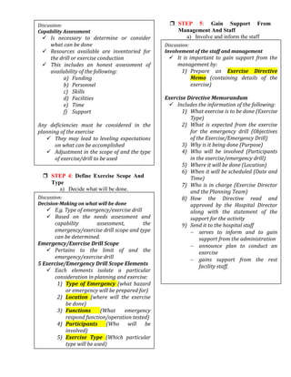  STEP 4: Define Exercise Scope And
Type
a) Decide what will be done.
 STEP 5: Gain Support From
Management And Staff
a) Involve and inform the staff
Discussion:
Capability Assessment
 Is necessary to determine or consider
what can be done
 Resources available are inventoried for
the drill or exercise conduction
 This includes an honest assessment of
availability of the following:
a) Funding
b) Personnel
c) Skills
d) Facilities
e) Time
f) Support
Any deficiencies must be considered in the
planning of the exercise
 They may lead to leveling expectations
on what can be accomplished
 Adjustment in the scope of and the type
of exercise/drill to be used
Discussion:
Decision-Making on what will be done
 E.g. Type of emergency/exercise drill
 Based on the needs assessment and
capability assessment, the
emergency/exercise drill scope and type
can be determined.
Emergency/Exercise Drill Scope
 Pertains to the limit of and the
emergency/exercise drill
5 Exercise/Emergency Drill Scope Elements
 Each elements isolate a particular
consideration in planning and exercise:
1) Type of Emergency (what hazard
or emergency will be prepared for)
2) Location (where will the exercise
be done)
3) Functions (What emergency
respond function/operation tested)
4) Participants (Who will be
involved)
5) Exercise Type (Which particular
type will be used)
Discussion:
Involvement of the staff and management
 It is important to gain support from the
management by:
1) Prepare an Exercise Directive
Memo (containing details of the
exercise)
Exercise Directive Memorandum
 Includes the information of the following:
1) What exercise is to be done (Exercise
Type)
2) What is expected from the exercise
for the emergency drill (Objectives
of the Exercise/Emergency Drill)
3) Why is it being done (Purpose)
4) Who will be involved (Participants
in the exercise/emergency drill)
5) Where it will be done (Location)
6) When it will be scheduled (Date and
Time)
7) Who is in charge (Exercise Director
and the Planning Team)
8) How the Directive read and
approved by the Hospital Director
along with the statement of the
support for the activity
9) Send it to the hospital staff
 serves to inform and to gain
support from the administration
 announce plan to conduct an
exercise
 gains support from the rest
facility staff.
 