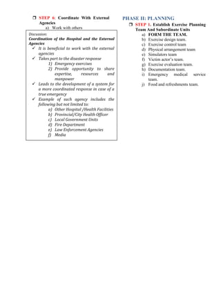  STEP 6: Coordinate With External
Agencies
a) Work with others
PHASE II: PLANNING
 STEP 1. Establish Exercise Planning
Team And Subordinate Units
a) FORM THE TEAM.
b) Exercise design team.
c) Exercise control team
d) Physical arrangement team
e) Simulators team
f) Victim actor’s team.
g) Exercise evaluation team.
h) Documentation team.
i) Emergency medical service
team.
j) Food and refreshments team.
Discussion:
Coordination of the Hospital and the External
Agencies
 It is beneficial to work with the external
agencies
 Takes part to the disaster response
1) Emergency exercises
2) Provide opportunity to share
expertise, resources and
manpower
 Leads to the development of a system for
a more coordinated response in case of a
true emergency
 Example of such agency includes the
following but not limited to:
a) Other Hospital /Health Facilities
b) Provincial/City Health Officer
c) Local Government Units
d) Fire Department
e) Law Enforcement Agencies
f) Media
 