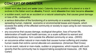 CONCEPT OF DISASTER
• Greek word dus (bad) and aster (star)- Calamity due to position of a planet or a star.It
evolves in the Italian word as disatro, French word disastre then later became disaster.
• a sudden event, such as an accident or a natural catastrophe, that causes great damage
or loss of life. -(wikipedia)
• a serious distruction of the functioning of a community or a society involving wide
spreading human, material, economic or environmental losses and impacts, which
exceeds the ability of the affected community or society to cope using its own resources.
-(UN-DRR)
• any occurence that causes damage, ecological disruption, loss of human life,
deterioration of health and health services, on a scale sufficient to warrant and
extraordinary response form outside the affected community or area. -(WHO)
• an occurence either natural or man-made that causes human suffering and creates
human needs that victims cannot alleviate w/o assistance -(American Red Cross)
• Is is an event, natural or man-made, sudden or progressive, which impacts with such
severity that the community has to respond taking exceptional measures. -(W. Nick
Carter)
 