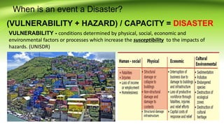 When is an event a Disaster?
(VULNERABILITY + HAZARD) / CAPACITY = DISASTER
VULNERABILITY - conditions determined by physical, social, economic and
environmental factors or processes which increase the susceptibility to the impacts of
hazards. (UNISDR)
 
