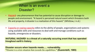 When is an event a
Disaster?
• Hazard- any phenomenon that has potential to cause disruption or damage to
people and environment. “A hazard is perceived natural event which threatens both
life and property. A disaster is a realization of this hazard.” (Whittow, J n.d.)
• Capacity or coping capacity refers to the ability of people, organizations and systems
using available skills and resources to deal with and manage conditions such as
hazards, emergencies or disasters.
Disaster occurs when hazards meets..... vulnerability.
“Disaster is a crisis situation that exceeds the capabilities.” (Duarentelli, 1985)
NATURAL HAZARD- is a threat of a naturally occuring event that has operated
troughout earth’s history.
 