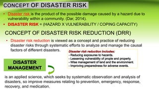 • Disaster risk is the product of the possible damage caused by a hazard due to
vulnerability within a community. (Dar, 2014).
• DISASTER RISK = (HAZARD X VULNERABILITY / COPING CAPACITY)
CONCEPT OF DISASTER RISK REDUCTION (DRR)
• Disaster risk reduction is viewed as a concept and practice of reducing
disaster risks through systematic efforts to analyze and manage the causal
factors of different disasters.
is an applied science, which seeks by systematic observation and analysis of
disasters, so improve measures relating to prevention, emergency, response,
recovery, and medication.
 