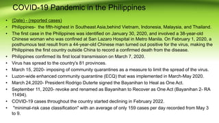 COVID-19 Pandemic in the Philippines
• (Date) - (reported cases)
• Philippines- the fifth-highest in Southeast Asia,behind Vietnam, Indonesia, Malaysia, and Thailand.
• The first case in the Philippines was identified on January 30, 2020, and involved a 38-year-old
Chinese woman who was confined at San Lazaro Hospital in Metro Manila. On February 1, 2020, a
posthumous test result from a 44-year-old Chinese man turned out positive for the virus, making the
Philippines the first country outside China to record a confirmed death from the disease.
• Philippines confirmed its first local transmission on March 7, 2020.
• Virus has spread to the country's 81 provinces.
• March 15, 2020- imposing of community quarantines as a measure to limit the spread of the virus.
• Luzon-wide enhanced community quarantine (ECQ) that was implemented in March-May 2020.
• March 24,2020- President Rodrigo Duterte signed the Bayanihan to Heal as One Act.
• September 11, 2020- revoke and renamed as Bayanihan to Recover as One Act (Bayanihan 2- RA
11494).
• COVID-19 cases throughout the country started declining in February 2022.
• "minimal-risk case classification" with an average of only 159 cases per day recorded from May 3
to 9.
 