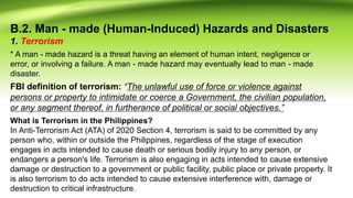 B.2. Man - made (Human-Induced) Hazards and Disasters
1. Terrorism
What is Terrorism in the Philippines?
In Anti-Terrorism Act (ATA) of 2020 Section 4, terrorism is said to be committed by any
person who, within or outside the Philippines, regardless of the stage of execution
engages in acts intended to cause death or serious bodily injury to any person, or
endangers a person's life. Terrorism is also engaging in acts intended to cause extensive
damage or destruction to a government or public facility, public place or private property. It
is also terrorism to do acts intended to cause extensive interference with, damage or
destruction to critical infrastructure.
* A man - made hazard is a threat having an element of human intent, negligence or
error, or involving a failure. A man - made hazard may eventually lead to man - made
disaster.
FBI definition of terrorism: “The unlawful use of force or violence against
persons or property to intimidate or coerce a Government, the civilian population,
or any segment thereof, in furtherance of political or social objectives.”
 