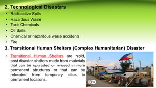 2. Technological Disasters
• Radioactive Spills
• Hazardous Waste
• Toxic Chemicals
• Oil Spills
• Chemical or hazardous waste accidents
• Fire
3. Transitional Human Shelters (Complex Humanitarian) Disaster
• Transitional Human Shelters are rapid,
post disaster shelters made from materials
that can be upgraded or re-used in more
permanent structures or that can be
relocated from temporary sites to
permanent locations.
 