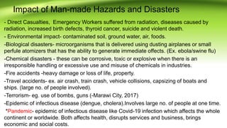 Impact of Man-made Hazards and Disasters
- Direct Casualties, Emergency Workers suffered from radiation, diseases caused by
radiation, increased birth defects, thyroid cancer, suicide and violent death.
- Environmental impact- contaminated soil, ground water, air, foods.
-Biological disasters- microorganisms that is delivered using dusting airplanes or small
perfule atomizers that has the ability to generate immediate offects. (Ex. ebola/swine flu)
-Chemical disasters - these can be corrosive, toxic or explosive when there is an
irresponsible handling or excessive use and misuse of chemicals in industries.
-Fire accidents -heavy damage or loss of life, property.
-Travel accidents- ex. air crash, train crash, vehicle collisions, capsizing of boats and
ships. (large no. of people involved).
-Terrorism- eg. use of bombs, guns (-Marawi City, 2017)
-Epidemic of infectious disease (dengue, cholera).Involves large no. of people at one time.
*Pandemic- epidemic of infectious disease like Covid-19 infection which affects the whole
continent or worldwide. Both affects health, disrupts services and business, brings
economic and social costs.
 