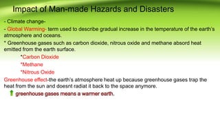Impact of Man-made Hazards and Disasters
- Climate change-
- Global Warming- term used to describe gradual increase in the temperature of the earth’s
atmosphere and oceans.
* Greenhouse gases such as carbon dioxide, nitrous oxide and methane absord heat
emitted from the earth surface.
*Carbon Dioxide
*Methane
*Nitrous Oxide
Greenhouse effect-the earth’s atmosphere heat up because greenhouse gases trap the
heat from the sun and doesnt radiat it back to the space anymore.
 