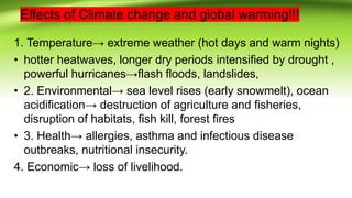 Effects of Climate change and global warming!!!
1. Temperature→ extreme weather (hot days and warm nights)
• hotter heatwaves, longer dry periods intensified by drought ,
powerful hurricanes→flash floods, landslides,
• 2. Environmental→ sea level rises (early snowmelt), ocean
acidification→ destruction of agriculture and fisheries,
disruption of habitats, fish kill, forest fires
• 3. Health→ allergies, asthma and infectious disease
outbreaks, nutritional insecurity.
4. Economic→ loss of livelihood.
 