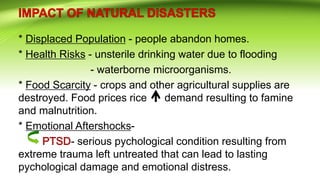 * Displaced Population - people abandon homes.
* Health Risks - unsterile drinking water due to flooding
- waterborne microorganisms.
* Food Scarcity - crops and other agricultural supplies are
destroyed. Food prices rice demand resulting to famine
and malnutrition.
* Emotional Aftershocks-
- serious pychological condition resulting from
extreme trauma left untreated that can lead to lasting
pychological damage and emotional distress.
 