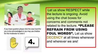 Let us show RESPECT while
the lecture is ongoing. Avoid
using the chat boxes for
concerns and comments not
related to the lecture. “PLEASE
REFRAIN FROM USING
FOUL WORDS”. Let us show
at all times whenever
and wherever we are!
4.
 