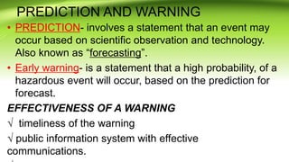 PREDICTION AND WARNING
• PREDICTION- involves a statement that an event may
occur based on scientific observation and technology.
Also known as “forecasting”.
• Early warning- is a statement that a high probability, of a
hazardous event will occur, based on the prediction for
forecast.
EFFECTIVENESS OF A WARNING
√ timeliness of the warning
√ public information system with effective
communications.
 