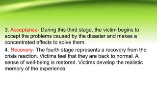 3. Acceptance- During this third stage, the victim begins to
accept the problems caused by the disaster and makes a
concentrated effects to solve them.
4. Recovery- The fourth stage represents a recovery from the
crisis reaction. Victims feel that they are back to normal. A
sense of well-being is restored. Victims develop the realistic
memory of the experience.
 