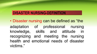 DISASTER NURSING-DEFINITION
• Disaster nursing can be defined as “the
adaptation of professional nursing
knowledge, skills and attitude in
recognizing and meeting the nursing
health and emotional needs of disaster
victims.”
 