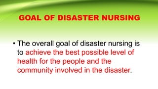 GOAL OF DISASTER NURSING
• The overall goal of disaster nursing is
to achieve the best possible level of
health for the people and the
community involved in the disaster.
 