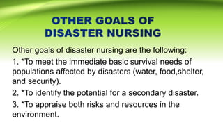Other goals of disaster nursing are the following:
1. *To meet the immediate basic survival needs of
populations affected by disasters (water, food,shelter,
and security).
2. *To identify the potential for a secondary disaster.
3. *To appraise both risks and resources in the
environment.
 