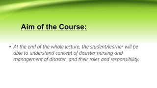 Aim of the Course:
• At the end of the whole lecture, the student/learner will be
able to understand concept of disaster nursing and
management of disaster and their roles and responsibility.
 