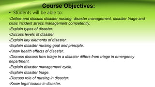 Course Objectives:
• Students will be able to:
-Define and discuss disaster nursing, disaster management, disaster triage and
crisis incident stress management competently.
-Explain types of disaster.
-Discuss levels of disaster.
-Explain key elements of disaster.
-Explain disaster nursing goal and principle.
-Know health effects of disaster.
-Discuss discuss how triage in a disaster differs from triage in emergency
department.
-Explain disaster management cycle.
-Explain disaster triage.
-Discuss role of nursing in disaster.
-Know legal issues in disaster.
 