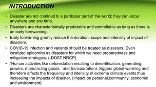 INTRODUCTION
• Disaster are not confined to a particular part of the world; they can occur
anywhere and any time.
• Disasters are characteristically predictable and controllable as long as there is
an early forewarning.
• Early forwarning greatly reduce the duration, scope and intensity of impact of
disasters.
• COVID-19 infection and variants should be treated as disasters. Even
localized epidemics as disasters for which we need preparedness and
mitigation strategies. (-DOST NRCP).
• “Human activities like deforestation resulting to desertification, generating
powers, manufacting goods, and transportations triggers global warming and
therefore affects the frequency and intensity of extreme climate events thus
increasing the impacts of disaster. (impact on personal,community, economic
and environment).
 