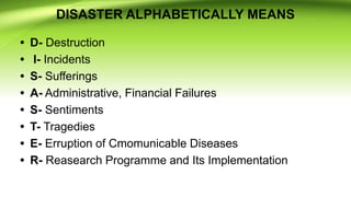 DISASTER ALPHABETICALLY MEANS
• D- Destruction
• I- Incidents
• S- Sufferings
• A- Administrative, Financial Failures
• S- Sentiments
• T- Tragedies
• E- Erruption of Cmomunicable Diseases
• R- Reasearch Programme and Its Implementation
 