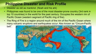 Philippine Disaster and Risk Profile
• Disaster as old as mankind. (Noah and his ark)
• Philippines was found to be one of the most disaster-prone country (3rd rank in
top 10 countries) in the world for the past century. Occupies the western rim of
Pacific Ocean (western segment of Pacific ring of fire).
• The Ring of Fire is a region around much of the rim of the Pacific Ocean where
many volcanic eruptions and earthquakes occur. Also known as “Circum-Pacific
belt”.
 