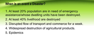 When is an event a Disaster?
1. At least 20% population are in need of emergency
assistance/whose dwelling units have been destroyed.
2. At least 40% livelihood are destroyed
3. Disrupted flow of transport and commerce for a week.
4. Widespread destruction of agricultural products.
5. Epidemics
 