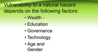 Vulnerability to a natural hazard
depends on the following factors:
• Wealth -
• Education
• Governance
• Technology
• Age and
Gender
 