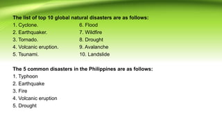 The list of top 10 global natural disasters are as follows:
1. Cyclone. 6. Flood
2. Earthquaker. 7. Wildfire
3. Tornado. 8. Drought
4. Volcanic eruption. 9. Avalanche
5. Tsunami. 10. Landslide
The 5 common disasters in the Philippines are as follows:
1. Typhoon
2. Earthquake
3. Fire
4. Volcanic eruption
5. Drought
 