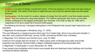 Definition of Terms
• Cyclone- is an area of closed, circular fluid motion. It has low pressure on the inside and high pressure
on the outside. The center of the storm is called the eye, and it has the calmest water and the lowest
pressure.
• Earthquakes- It is the result of a sudden release of energy from the earth's crust that creates seismic
waves. They are measured using seismographs. The Valdivia earthquake also known as the great
Chilean earthquake is the biggest earthquake ever recorded. It hit Chile on May 22, 1960 with a
magnitude of 9.5 and a death toll of around 6,000 people.
The following are the top 3 strongest earthquakes in the Philippines that caused major destructions and
casualties:
1. Magnitude 8.0 earthquake in Mindanao (Aug. 17, 1976) .
This was followed by a massive tsunami which was 4 to 5 meters high. Since it occurred past midnight, it
was dark, and it claimed 8,000 lives, injuring 10,000, and leaving 90,000 more, homeless.
2. Magnitude 7.8 in Northern and Central Luzon. (July 16,1990)
A total of 2,412 people died and at least 10 - billion pesos worth of damages top public and private
properties was reported. Several hotels in Baguio collapsed trapping and burying people alive.
3. Magnitude 7.5 earthquake in Luzon (November 30, 1645)
It has caused many landslides which buried many people alive and destroyed many buildings and churches
including the Manila Cathedral.
 